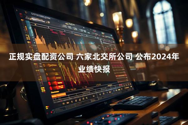 正规实盘配资公司 六家北交所公司 公布2024年业绩快报