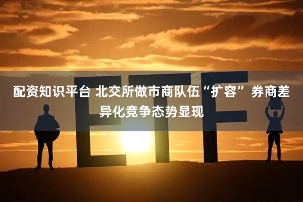 配资知识平台 北交所做市商队伍“扩容” 券商差异化竞争态势显现