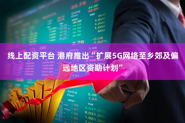 线上配资平台 港府推出“扩展5G网络至乡郊及偏远地区资助计划”