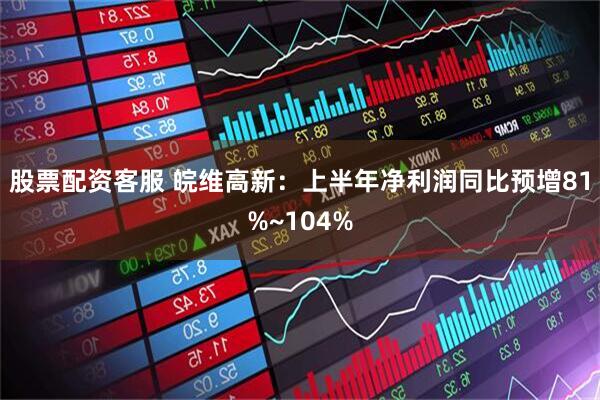 股票配资客服 皖维高新：上半年净利润同比预增81%~104%