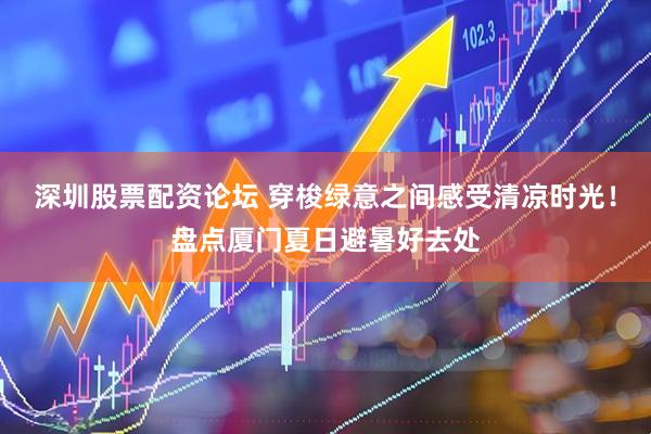 深圳股票配资论坛 穿梭绿意之间感受清凉时光！盘点厦门夏日避暑好去处