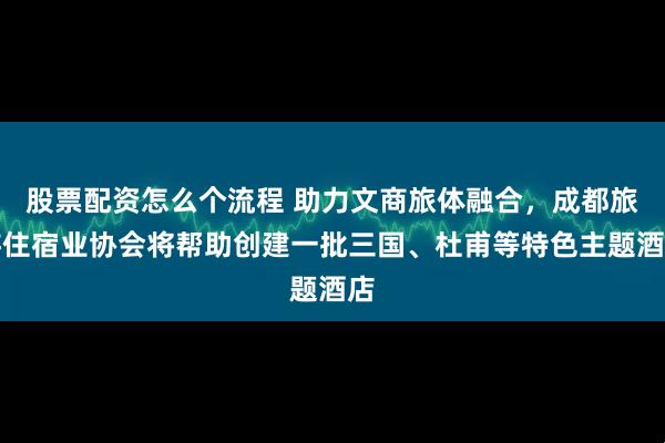 股票配资怎么个流程 助力文商旅体融合，成都旅游住宿业协会将帮助创建一批三国、杜甫等特色主题酒店