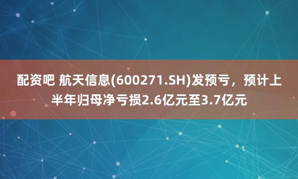 配资吧 航天信息(600271.SH)发预亏，预计上半年归母净亏损2.6亿元至3.7亿元