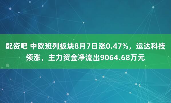 配资吧 中欧班列板块8月7日涨0.47%，运达科技领涨，主力资金净流出9064.68万元