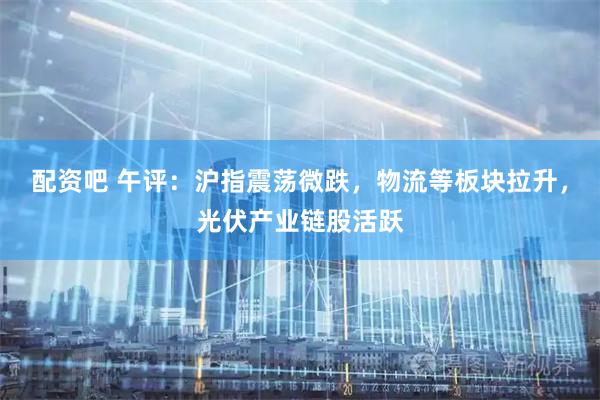 配资吧 午评：沪指震荡微跌，物流等板块拉升，光伏产业链股活跃