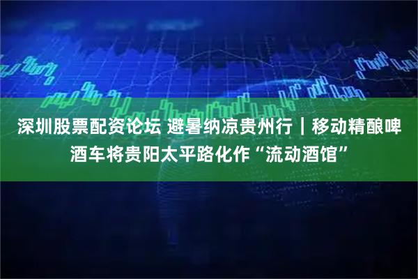 深圳股票配资论坛 避暑纳凉贵州行｜移动精酿啤酒车将贵阳太平路化作“流动酒馆”