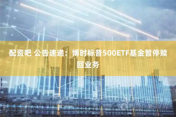 配资吧 公告速递：博时标普500ETF基金暂停赎回业务
