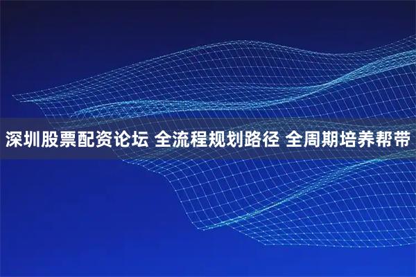 深圳股票配资论坛 全流程规划路径 全周期培养帮带
