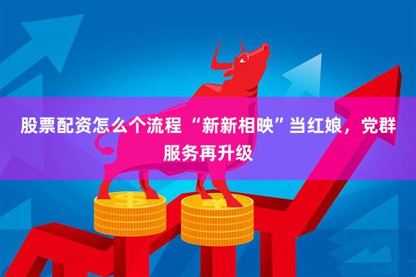 股票配资怎么个流程 “新新相映”当红娘，党群服务再升级