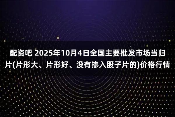 配资吧 2025年10月4日全国主要批发市场当归片(片形大、片形好、没有掺入股子片的)价格行情