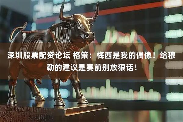 深圳股票配资论坛 格策：梅西是我的偶像！给穆勒的建议是赛前别放狠话！