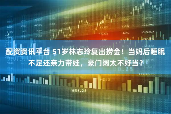 配资资讯平台 51岁林志玲复出捞金！当妈后睡眠不足还亲力带娃，豪门阔太不好当？