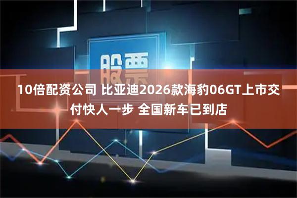 10倍配资公司 比亚迪2026款海豹06GT上市交付快人一步 全国新车已到店