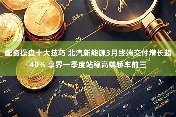 配资操盘十大技巧 北汽新能源3月终端交付增长超40% 享界一季度站稳高端轿车前三