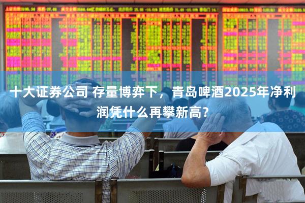 十大证券公司 存量博弈下，青岛啤酒2025年净利润凭什么再攀新高？