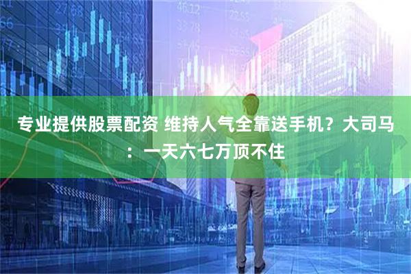 专业提供股票配资 维持人气全靠送手机？大司马：一天六七万顶不住