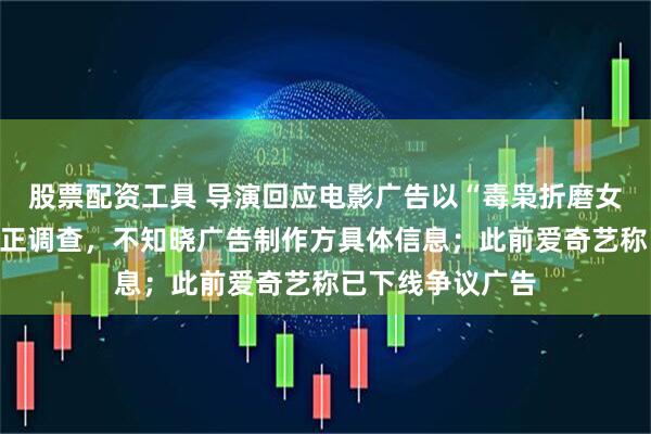 股票配资工具 导演回应电影广告以“毒枭折磨女卧底”为卖点：正调查，不知晓广告制作方具体信息；此前爱奇艺称已下线争议广告