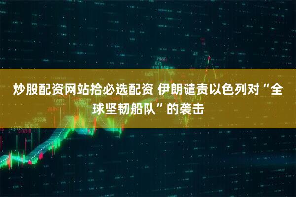 炒股配资网站拾必选配资 伊朗谴责以色列对“全球坚韧船队”的袭击