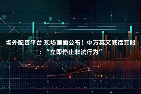 场外配资平台 现场画面公布！中方英文喊话菲船：“立即停止非法行为”
