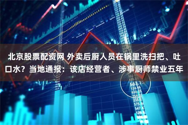 北京股票配资网 外卖后厨人员在锅里洗扫把、吐口水？当地通报：该店经营者、涉事厨师禁业五年