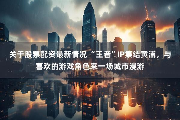 关于股票配资最新情况 “王者”IP集结黄浦，与喜欢的游戏角色来一场城市漫游