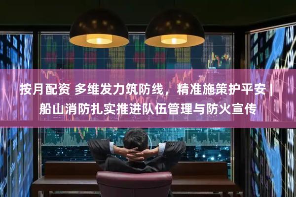 按月配资 多维发力筑防线，精准施策护平安 | 船山消防扎实推进队伍管理与防火宣传