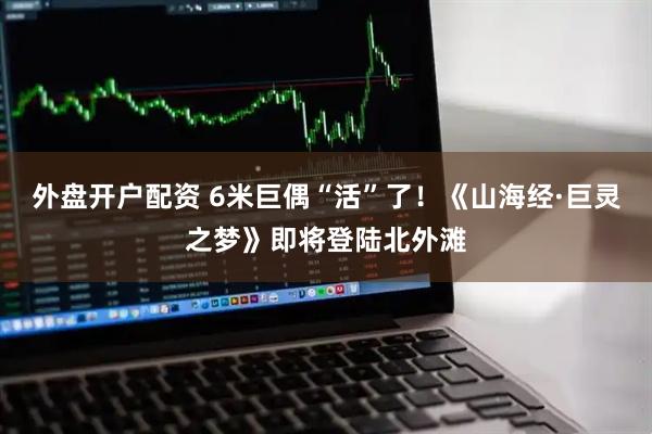 外盘开户配资 6米巨偶“活”了！《山海经·巨灵之梦》即将登陆北外滩