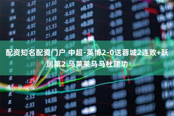 配资知名配资门户 中超-英博2-0送蓉城2连败+跃居第2 马莱莱马马杜建功