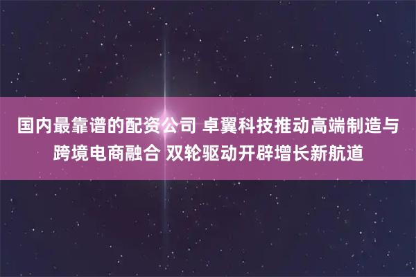 国内最靠谱的配资公司 卓翼科技推动高端制造与跨境电商融合 双轮驱动开辟增长新航道
