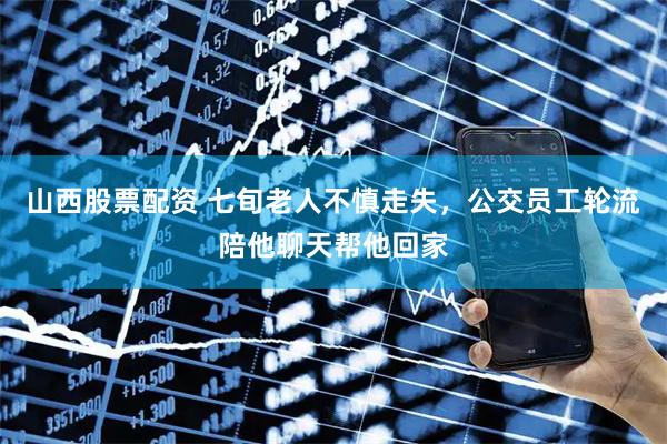 山西股票配资 七旬老人不慎走失，公交员工轮流陪他聊天帮他回家