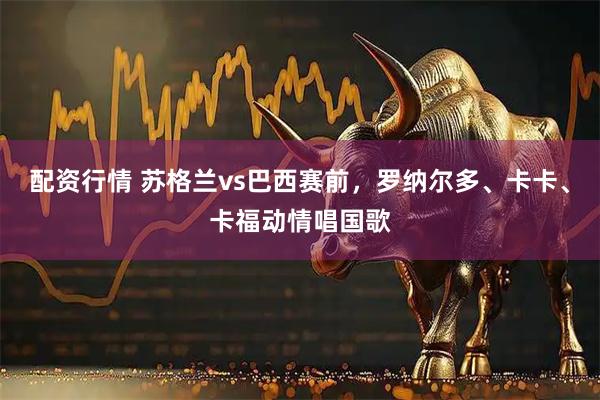 配资行情 苏格兰vs巴西赛前，罗纳尔多、卡卡、卡福动情唱国歌