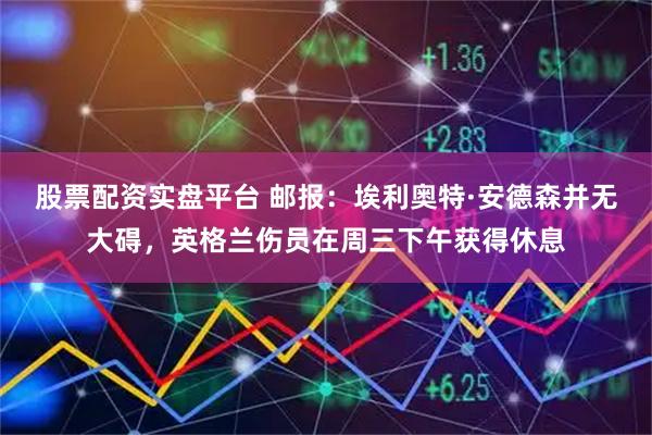 股票配资实盘平台 邮报：埃利奥特·安德森并无大碍，英格兰伤员在周三下午获得休息